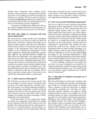 Interview 237
identify them. Sometimes these conflicts resolve lution ideas, and when you get a solution idea, pop it
themselves because they're on people's back burners, in this drawer. This helps requirements engineers, I
and some of the conflicts are resolved by people just think, because we are trained to think of solutions,
talking to one another. We have a point at which we not to dig behind and find the real problem.
cross-check recluirements and look for conflicts and if
we find some that are just not sorting themselves out,
then we stop and have a serious negotiation.
In essence, it's bubbling the conflicts up to the sur-
face. Keep on talking about them and keep them visi-
ble. De-personalize it as much as you can. That helps.
HS: What other things are associated with these
atomicrequirements?
S R . Each one has a unique number and a description
that is as close as you can get to what you think the
thing means. It also has a rationale that helps you to
figure out what it really is. Then the next component is
the fit criterion, which is, "If somebody came up with a
solution to this requirement, how would you know
whether or not it satisfies the requirement?" So this
means making the requirement quantifiable, measur-
able. And it's very powerful because it makes you
think about the requirement. One requirement quite
often turns into several when you really try and quan-
tify it. It also provides a wonderful opportunity for in-
volving testers, because at that point if you write the fit
criterion you can get a tester and ask whether this can
be used as input to writing a cost-effective test. Now
this is different from the way we usuallyuse the testers,
which is to build tests that test our solutions. Here I
want to get them in much earlier, I want them to test
whether this requirement really is a requirement.
HS: How do you go about identifyingrequirements?
SR. For too long we've been saying the stakeholders
should give us their requirements: we'll ask them and
they'll give them to us. We've realized that this is not
practical-partly because there are many require-
ments people don't know they've got. Some require-
ments are conscious and they're usually because things
have gone wrong or they'd like something extra. Some
requirements are unconscious because maybe people
are used to it, or maybe they haven't a clue because
they don't see the overall picture. And then there are
undreamed-of requirements that people just don't
dream they could ever have, because we've all got
boundaries based on what we think technology is ca-
pable of doing or what we know about technology or
what our experience is. So it's not just asking people
for things, it's also inventing requirements. I think
that's where prototyping comes in and scenario model-
ing and storyboarding and all of those sorts of tech-
niques to help people to imagine what they could have.
If you're building a product for the market and
you want to be more competitive you should be in-
venting requirements. Instead of constricting yourself
within the product boundary, say, "Can I push myself
out a bit further? Is there something else I could do
that isn't being done?"
HS: S o what kinds of techniques can people use to
HS: S o what's in drawers18 through27? push out further?
SR: Well here you can get into serious quarrels. The
overall category is "project issues," and people often
say they're not really requirements, and they aren't.
But if the project is not being managed according to
the real work that's being done, in other words the
contents of the drawers, then the project goes off the
rails. In project issues we create links so that a project
manager can manage the project according to what's
happening to the requirements.
In the last drawer we have design ideas. People
say when you're gathering requirements you should
not be concerned with how you're going to solve the
problem. But mostly people tell you requirements in
the form of a solution anyway. The key thing is to
learn how to separate the real requirements from so-
SR: One of the things is to learn how to imagine what
it's like to be somebody else, and this is why going into
other fields, for example family therapy, is helpful.
They've learned an awful lot about how to imagine
you might be somebody else. And that's not some-
thing that software engineers are taught in college
normally and this is why it's very healthy for us to be
bringing together the ideas of psychology and sociol-
ogy and so on with software and systems engineering.
Bringing in these human aspects-the performance,
the usability features, the "look and feel" features-
that's going to make our products more competitive. I
always tell people to read a lot of novels. If you're
having trouble relating to some stakeholders, for ex-
ample, go and read some Jane Austen and then try to
 