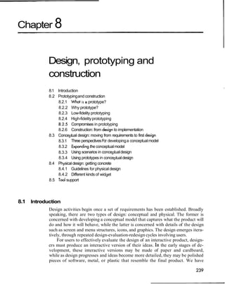 Chapter 8
Design, prototyping and
construction
I
8.1 Introduction
8.2 Prototypingand construction
8.2.1 What is a prototype?
8.2.2 Why prototype?
8.2.3 Low-fidelity prototyping
8.2.4 High-fidelityprototyping
.8.2.5 Compromises in prototyping
8.2.6 Construction: from design to implementation
8.3 Conceptual design: moving from requirements to first design
8.3.1 Three perspectivesFor developinga conceptualmodel
8.3.2 Expandingthe conceptualmodel
8.3.3 Using scenarios in conceptualdesign
8.3.4 Using prototypes in conceptualdesign
8.4 Physical design: getting concrete
8.4.1 Guidelines for physical design
8.4.2 Different kinds of widget
8.5 Tool support
8.1 Introduction
Design activities begin once a set of requirements has been established. Broadly
speaking, there are two types of design: conceptual and physical. The former is
concerned with developing a conceptual model that captures what the product will
do and how it will behave, while the latter is concerned with details of the design
such as screen and menu structures, icons, and graphics. The design emerges itera-
tively, through repeated design-evaluation-redesign cycles involving users.
For users to effectively evaluate the design of an interactive product, design-
ers must produce an interactive version of their ideas. fn the early stages of de-
velopment, these interactive versions may be made of paper and cardboard,
while as design progresses and ideas become more detailed, they may be polished
pieces of software, metal, or plastic that resemble the final product. We have
 
