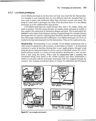 8.2 Prototyping and construction 243
8.2.3 Low-fidelity protoiyping
A low-fidelity prototype is one that does not look very much like the final product.
For example, it uses materials that are very different from the intended final ver-
sion, such as paper and cardboard rather than electronic screens and metal. The
lump of wood used to prototype the Palm Pilot described above is a low-fidelity
prototype, as is the cardboard-box laser printer.
Low-fidelity prototypes are useful because they tend to be simple, cheap, and
quick to produce. This also means that they are simple,cheap, and quick to modifyso
they support the exploration of alternative designs and ideas. This is particularly irn-
portant in early stages of development,during conceptualdesign for example,because
prototypes that are used for exploring ideas should be flexible and encourage rather
than discourage exploration and modification. Low-fidelity prototypes are never in-
tended to be kept and integrated into the final product.They are for explorationonly.
I
Storyboarding Storyboarding is one example of low-fidelity prototyping that is
I
often used in conjunction with scenarios, as described in Chapter 7. A storyboard
consists of a series of sketches showing how a user might progress through a task
using the device being developed. It can be a series of sketched screens for a GUI-
based software system, or a series of scene sketches showing how a user can per-
form a task using the device. When used in conjunction with a scenario, the
storyboard brings more detail to the written scenario and offers stakeholders a
chance to role-play with the prototype, interacting with it by stepping through the
scenario. The example storyboard shown in Figure 8.2 (Hartfield and Winograd,
Figure 8.2 An example storyboard.
 