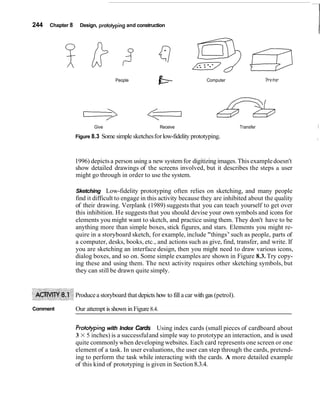 244 Chapter 8 Design, prototypingand construction
I
People Computer Pr~nter
Give Receive Transfer I
Figure 8.3 Some simple sketchesforlow-fidelity prototyping. I
1996) depictsa person using a new systemfor digitizing images.This exampledoesn't
show detailed drawings of the screens involved, but it describes the steps a user
might go through in order to use the system.
Sketching Low-fidelity prototyping often relies on sketching, and many people
find it difficult to engage in this activity because they are inhibited about the quality
of their drawing. Verplank (1989) suggests that you can teach yourself to get over
this inhibition. He suggests that you should devise your own symbols and icons for
elements you might want to sketch, and practice using them. They don't have to be
anything more than simple boxes, stick figures, and stars. Elements you might re-
quire in a storyboard sketch, for example, include "things7
' such as people, parts of
a computer, desks, books, etc., and actions such as give, find, transfer, and write. If
you are sketching an interface design, then you might need to draw various icons,
dialog boxes, and so on. Some simple examples are shown in Figure 8.3. Try copy-
ing these and using them. The next activity requires other sketching symbols, but
they can still be drawn quite simply.
Producea storyboard that depicts how to fill a car with gas (petrol).
Comment Our attempt is shown in Figure8.4.
Protofyping with Index Cards Using index cards (small pieces of cardboard about
3 X 5 inches) is a successfuland simple way to prototype an interaction, and is used
quite commonlywhen developing websites. Each card represents one screen or one
element of a task. In user evaluations, the user can step through the cards, pretend-
ing to perform the task while interacting with the cards. A more detailed example
of this kind of prototyping is given in Section 8.3.4.
 