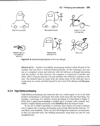 8.2 Prototyping and construction 245
I
Drivecar t o gaspump
Squeezetrigger on
thenozzleuntil
tankis full
Takenozzle frompump ...andput it ~ntothe
car's gas tank
Replacenozzle
when tank is full
Pay cash~er
Figure 8.4 A storyboard depictinghow to fill a car with gas.
Wizard of Oz Another low-fidelity prototyping method called Wizard of Oz
assumes that you have a software-based prototype. In this technique, the user
sits at a computer screen and interacts with the software as though interacting
with the product. In fact, however, the computer is connected to another ma-
chine where a human operator sits and simulates the software's response to the
user. The method takes its name from the classic story of the little girl who is
swept away in a storm and finds herself in the Land of Oz (Baum and Denslow,
1900).
8.2.4 High-fidelityprototyping
High-fidelity prototyping uses materials that you would expect to be in the final
product and produces a prototype that looks much more like the final thing. For
example, a prototype of a software system developed in Visual Basic is higher fi-
delity than a paper-based mockup; a molded piece of plastic with a dummy key-
board is a higher-fidelityprototype of the PalmPilot than the lump of wood.
If you are to build a prototype in software, then clearly you need a software
tool to support this. Common prototyping tools include Macromedia Director, Vi-
sual Basic, and Smalltalk. These are also full-fledged development environments,
so they are powerful tools, but building prototypes using them can also be very
straightforward.
 