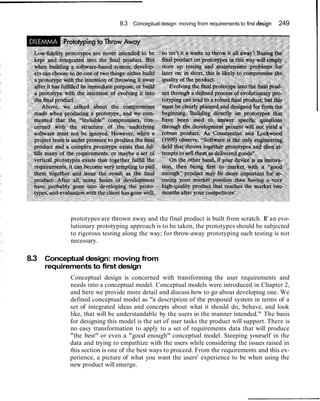 8.3 Conceptual design: moving from requirements to first design 249
prototypes are thrown away and the final product is built from scratch. If an evo-
lutionary prototyping approach is to be taken, the prototypes should be subjected
to rigorous testing along the way; for throw-away prototyping such testing is not
necessary.
8.3 Conceptual design: moving from
requirements to first design
Conceptual design is concerned with transforming the user requirements and
needs into a conceptual model. Conceptual models were introduced in Chapter 2,
and here we provide more detail and discuss how to go about developing one. We
defined conceptual model as "a description of the proposed system in terms of a
set of integrated ideas and concepts about what it should do, behave, and look
like, that will be understandable by the users in the manner intended." The basis
for designing this model is the set of user tasks the product will support. There is
no easy transformation to apply to a set of requirements data that will produce
"the best" or even a "good enough" conceptual model. Steeping yourself in the
data and trying to empathize with the users while considering the issues raised in
this section is one of the best ways to proceed. From the requirements and this ex-
perience, a picture of what you want the users' experience to be when using the
new product will emerge.
 