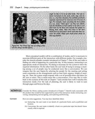 252 Chapter 8 Design, prototypingand construction
Most conceptual models will be a combination of modes, and it is necessary to
associate different parts of the interaction with different modes. For example, con-
sider the shared calendar example introduced in Chapter 7. One of the user tasks is
finding out what is happening on a particular day. In this instance, instructing is an
appropriate mode of interaction. No dialog is necessary for the system to show the
required information. On the other hand, the user task of trying to arrange a meet-
ing among a set of people may be conducted more like a conversation. We can
imagine that the user begins by selecting the people for the meeting and setting
some constraints on the arrangements such as time limit, urgency, length of meet-
ing, etc. Then the system might respond with a set of possible times and dates for
the user to select. This is much more like a conversation. (You may like to refer
back to the scenario of this task in Chapter 7 and consider how well it matches this
interaction mode.) For the task of planning, the user is likely to want to scan
through pages and browse the days.
Consider the library catalog system introduced in Chapter 7. Identify tasks associated with
this product that would be best supported by each of the interaction modes instructing, con-
versing, manipulating and navigating, and exploring and browsing.
Comment Here are some suggestions. You may have identified others:
(a) Instructing: the user wants to see details of a particular book, such as publisher and
location.
(b) Conversing: the user wants to identify a book on a particular topic but doesn't know
exactly what is required.
 