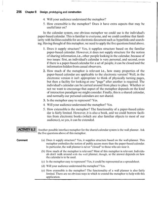 256 Chapter 8 Design, protoiypingand construction
4. Will your audience understand the metaphor?
5. How extensible is the metaphor? Does it have extra aspects that may be
useful later on?
In the calendar system, one obvious metaphor we could use is the individual's
paper-based calendar.This is familiar to everyone,and we could combine that famil-
iarity with facilitiessuitablefor an electronicdocumentsuch as hyperlinksand search-
ing. Having thought of thismetaphor,we need to applythe five questionslisted above.
1. Does it supply structure? Yes, it supplies structure based on the familiar
paper-based calendar. However, it does not supply structure for the notion
of sharing information,i.e., other people looking in the calendar, because of
two issues: first, an individual's calendar is very personal, and second, even
if there is a paper-based calendar for a set of people,it can be closed and the
information hidden from casual observers.
2. How much of the metaphor is relevant i.e., how many properties of the
paper-based calendar are applicable to the electronic version? Well, in the
electronic version it isn't appropriate to think of physically turning pages,
but then a facility for looking at one "page" after another is required. The
individual's calendar can be carried around from place to place. Whether or
not we want to encourage that aspect of the metaphor depends on the kind
of interaction paradigm we might consider.Finally, this is a shared calendar,
and normally our personal calendars are not shared.
3. Is the metaphor easy to represent? Yes.
4. Will your audience understand the metaphor? Yes.
5. How extensible is the metaphor? The functionality of a paper-based calen-
dar is fairly limited. However, it is also a book, and we could borrow facili-
ties from electronic books (which are also familiar objects to most of our
audience),so yes, it can be extended.
Another possible interface metaphor for the shared calendarsystem is the wall planner. Ask
the five questionsabove of this metaphor.
Comment (a) Does it supply structure? Yes, it supplies structure based on the wall-planner. This
metaphor embodies the notion of public access more than the paper-based calendar.
In particular,the wall planneris never "closed"to those who are near it.
(b) How much of the metaphor is relevant? Most of this metaphor is relevant. Individu-
als don't walk around with the wall planner, though, so the answer depends on how
the calendaris to be used.
(c) Is the metaphor easy to represent? Yes, it could be represented as a spreadsheet.
(d) Will your audience understand the metaphor? Yes.
(e) How extensible is the metaphor? The functionality of a wall planner is also fairly
limited. There are no obvious ways in which to extend the metaphor to help with this
application.
 