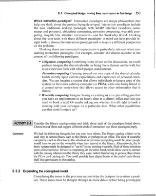 8.3 Conceptualdesign: movingfrom requirements to first design 257
I
Which interadion paradigm? Interaction paradigms are design philosophies that
help you think about the product being developed. Interaction paradigms include
the now traditional desktop paradigm, with WIMP interface (windows, icons,
menus and pointers), ubiquitous computing, pervasive computing, wearable com-
puting, tangible bits, attentive environments, and the Workaday World. Thinking
about the user tasks with these different paradigms in mind can help provide in-
sight both to choose the interaction paradigm and to inspire a different perspective
on the problem.
Thinking about environmental requirements is particularly relevant when con-
sidering interaction paradigms. For example, consider the shared calendar in the
context of the following paradigms:
Ubiquitous computing. Combining some of our earlier discussions, we could
perhaps imagine the shared calendar as being like a planner on the wall, but
in an electronic form with which people could interact.
Pervasive computing. Carrying around our own copy of the shared calendar
builds directly upon current expectations and experience of personal calen-
dars. We can imagine a system that allows individuals to keep a copy of the
system on their own palmtop computers or PDAs, while also being linked to
a central server somewhere that allows access to other information that is
shared.
Wearable computing. Imagine having an earring or a tie pin telling you that
you have an appointment in an hour's time at a client's office and that you
need to book a taxi? Or maybe asking you whether it is all right to book a
meeting with your colleague on a particular date. What other possibilities
can this model conjure up?
Consider the library catalog system and think about each of the paradigms listed above.
Choose two of them and suggest different kinds of interaction that these paradigmsimply.
Comment We had the following thoughts, but you may have others. The library catalogis likely to be
used only in certain places,such as the library or perhaps in an office. The idea of wearable
computers is not as attractive in this situation as pervasivecomputingwould be,since people
would have to put on the wearable when they arrived at the library. Alternatively, the li-
brary system might be designed to "cut in" on an existing wearable. Both of these solutions
seem a little intrusive. Pervasivecomputing,on the other hand, would allow users to interact
with the catalog whereverin the library they were, rather than having to go to a place where
the PC or card catalogsits. You could possibly have digital books at the end of each library
shelf that gave access to the catalog.
8.3.2 Expanding the conceptual model
Considering the issues in the previous section helps the designer to envision a prod-
uct. These ideas must be thought through in more detail before being prototyped
 