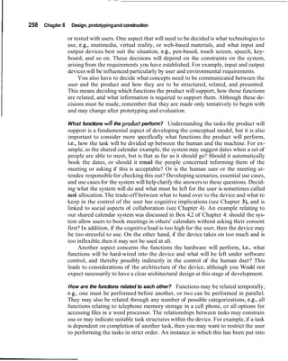 I 258 Chapter 8 Design, prototypingand construction
or tested with users. One aspect that will need to be decided is what technologies to
use, e.g., mutimedia, virtual reality, or web-based materials, and what input and
output devices best suit the situation, e.g., pen-based, touch screen, speech, key-
board, and so on. These decisions will depend on the constraints on the system,
arisingfrom the requirements you have established. For example, input and output
devices will be influenced particularly by user and environmental requirements.
You also have to decide what concepts need to be communicated between the
user and the product and how they are to be structured, related, and presented.
This means deciding which functions the product will support, how those functions
are related, and what information is required to support them. Although these de-
cisions must be made, remember that they are made only tentatively to begin with
and may change after prototyping and evaluation.
What functions will the product perform? Understanding the tasks the product will
support is a fundamental aspect of developing the conceptual model, but it is also
important to consider more specifically what functions the product will perform,
i.e., how the task will be divided up between the human and the machine. For ex-
ample, in the shared calendar example, the system may suggest dates when a set of
people are able to meet, but is that as far as it should go? Should it automatically
book the dates, or should it email the people concerned informing them of the
meeting or asking if this is acceptable? Or is the human user or the meeting at-
tendee responsible for checking this out? Developing scenarios, essential use cases,
and use cases for the system will help clarify the answers to these questions. Decid-
ing what the system will do and what must be left for the user is sometimes called
task allocation.The trade-off between what to hand over to the device and what to
keep in the control of the user has cognitive implications (see Chapter 3), and is
linked to social aspects of collaboration (see Chapter 4). An example relating to
our shared calendar system was discussed in Box 4.2 of Chapter 4: should the sys-
tem allow users to book meetings in others' calendars without asking their consent
first? In addition, if the cognitive load is too high for the user, then the device may
be too stressful to use. On the other hand, if the device takes on too much and is
too inflexible,then it may not be used at all.
Another aspect concerns the functions the hardware will perform, i.e., what
functions will be hard-wired into the device and what will be left under software
control, and thereby possibly indirectly in the control of the human dser? This
leads to considerations of the architecture of the device, although you Would riot
expect necessarily to have a clear architectural design at this stage of development.
How are the functions related to each other? Functions may be related temporally,
e.g., one must be performed before another, or two can be performed in parallel.
They may also be related through any number of possible categorizations, e.g., all
functions relating to telephone memory storage in a cell phone, or all options for
accessing files in a word processor. The relationships between tasks may constrain
use or may indicate suitable task structures within the device. For example, if a task
is dependent on completion of another task, then you may want to restrict the user
to performing the tasks in strict order. An instance in which this has been put into
 