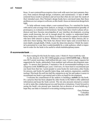 xxii Foreword
focus. A user-centeredfocusrequires close work with users (not just customer-buy-
ers), from analysis through design, evaluation, and maintenance. A lack of user-
centered focus results in products and services that often do not meet the needs of
their intended users. Don Norman's design books have convinced many that these
problems are not unique to software,so this book's focus on interaction designfeels
right.
To help software teams adopt a user-centered focus, I've searched for books
with end-to-end coverage from analysis, to design, to implementation (possibly of
prototypes), to evaluation (with iteration). Some books have tried to please all au-
diences and have become encyclopedias of user interface development, covering
topics worth knowing, but not in enough detail for readers to understand them.
Some books have tried to cover theory in depth and tried to appeal to developers
who have little interest in theory. Whatever the reasons for these choices, the re-
sults have been lacking. This book has chosen fewer topics and covered them in
more depth; enough depth, I think, to put the ideasinto practice. I think the mater-
ial is presented in a way that is understandable by a wide audience, which is impor-
tant in order for the book to be useful to whole multidisciplinaryteams.
A recommended book . ..
I've been waitingfor this book for many years. I think it's been worth the wait.
As the director of the HCI Bibliography project (www.hcibib.org), a free-ac-
cess HCI portal receiving a half-million hits per year, I receive many requests for
suggestions for books, particularly from students and software development man-
agers. To answer that question, I maintain a list of recommended readings in ten
categories (with 20,000 hits per year). Until now, it's been hard to recommend just
one book from that list. I point people to some books for motivation,other books
for process, and books for specific topics (e.g., task analysis, ergonomics, usability
testing).This book fitswell into half the categoriesin my list and makes it easier to
recommend one book to get started and to have on hand for development.
I welcome the commitment of the authors to building a website for the book.
It's a practice that has been adopted by other books in the field to offer additional
information and keep the book current. The site also presents interactive content
to aid in tasks like conductingsurveys and heuristic evaluations. I look forward to
seeing the book's site present new materials, but as director of www.hcibib.org, I
hope they use links to instead of re-inventing existingresources.
Gary Perlman
Columbus
October 2001
 