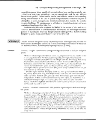 8.3 Conceptual design: moving from requirements to first design 261
recognition system. More specifically,scenarios have been used as scripts for user
evaluation of prototypes, providing a concrete example of a task the user will per-
form with the product. Scenarios can also be used to build a shared understanding
among team members of the kind of system being developed. Scenarios are good at
selling ideas to users, managers, and potential customers. For example the scenario
presented in Figure 7.7 was designed to sell ideas to potential customers on how a
product might enhance their lifestyles.
An interesting idea also proposed by Bgdker is the notion of plus and minus
scenarios. These attempt to capture the most positive and the most negative conse-
quences of a particular proposed design solution (see Figure 8.8) thereby helping
designers to gain a more comprehensive view of the proposal.
Consider an in-car navigation device for planning routes, and suggest one plus and one
minus scenario. For the plus scenario, try to think of all the possible benefits of the device.
For the minus scenario, try to imagine everything that could go wrong.
Comment Scenario 1 This plus scenario shows some potential positive aspects of an in-car navigation
system.
"Beth is in a hurry to get to her friend's house. She jumps into the car and switches on her
in-car navigation system. The display appears quickly, showing her local area and
indicating the current location of her car with a bright white dot. She calls up the memory
function of the device and chooses her friend's address. A number of her frequent
destinations are stored like this in the device, ready for her to pick the one she wants. She
chooses the "shortest route" option and the device thinks for a few seconds before
showing her a bird's-eye view of her route. This feature is very useful because she can get
an overall view of where she is going.
Once the engine is started, the display reverts to a close-up view to show the details of
her journey. As she pulls away from the pavement, a calm voice tells her to "drive straight
on for half a mile, then turn left." After half a mile, the voice says again "turn left at the
next junction." As Beth has traveled this route many times before, she doesn't need to be
told when to turn left or right, so she turns offthe voice output and relies only on the
display, which shows sujjicient detail for her to see the location of her car, her destination
and the roads she needs to use."
Scenario 2 This minus scenario shows some potential negative aspects of an in-car naviga-
tion system.
"Beth is in a hurry to get to her friend's house. She gets in her car and turns on the in-car
navigation system. The car's battery is faulty so all the information she had entered into
the device has been lost. She has to tell the device her destination by choosing from a
long list of towns and roads. Eventually, she findsthe right address and asks for the
quickest route. The device takes ages to respond, but aftera couple of minutes displays
an overall view of the route it has found. To Beth's dismay, the route chosen includes
one of the main roads that is being dug up over this weekend, so she cannot use the
route. She needs tofind another route, so she presses the cancel button and tries again to
search for her friend's address through the long list oftowns and roads. By this time, she
is very late."
 