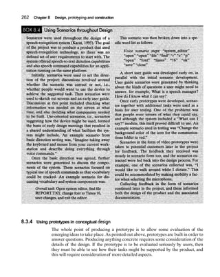 262 Chapter 8 Design, protoIypingand construction
8.3.4 Using prototypes in conceptual design
The whole point of producing a prototype is to allow some evaluation of the
emerging ideas to take place. As pointed out above, prototypes are built in order to
answer questions. Producing anything concrete requires some consideration of the
details of the design. If the prototype is to be evaluated seriously by users, then
they must be able to see how their tasks might be supported by the product, and
this will require considerationof more detailed aspects.
 