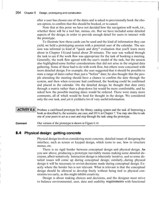 264 Chapter 8 Design, prototyping and construction
after a user has chosen one of the dates and is asked to provisionally book the cho-
sen option, to confirm that this should be booked, or to cancel.
Note that at this point we have not decided how the navigation will work, i.e.,
whether there will be a tool bar, menus, etc. But we have included some detailed
aspects of the design, in order to provide enough detail for users to interact with
the prototype.
To illustrate how these cards can be used and the kind of information they can
yield, we held a prototyping session with a potential user of the calendar. The ses-
sion was informal (a kind of "quick and dirty" evaluation that you'll learn more
about in Chapter 11) and lasted about 20 minutes. The user was walked through
the task to see if the work flow was appropriate for the task of booking a meeting.
Generally, the work flow agreed with the user's model of the task, but the session
also highlighted some further considerations that did not arise in the original data
gathering. Some of these had to do with work flow, but others were concerned with
more detailed design. For example, the user suggested that it should be possible to
I
state a range of dates rather than just a "before" date; he also thought that the peo-
ple attending the meeting should have a chance to confirm the date through the
system, and then when everyone had confirmed, the booking could be confirmed
and placed in the calendar. On the detailed design, he thought that date entry
through a matrix rather than a drop-down list would be more comfortable, and he
asked how the possible meeting dates would be ordered. There were many more
comments, all of which would be food for thought in the design. We considered
only the one task, and yet it yielded a lot of very useful information.
oduce a card-based prototype for the library catalog system and the task of borrowing a
ok as described by the scenario,use case,and HTA in Chapter 7. You may alsolike toask
one of your peers to act as a user and step through the task using the prototype.
Comment Our version of the prototypeis shown in Figure8.10.
Physical design: getting concrete
Physical design involves considering more concrete, detailed issuer;of designingthe
interface, such as screen or keypad design, which icons to use, how to structure
menus, etc.
There is no rigid border between conceptual design and physical design. As
you saw above, producing a prototype inevitably means making some detailed de-
cisions, albeit tentatively. Interaction design is inherently iterative, and so some de-
tailed issues will come up during conceptual design; similarly.,during physical
design it will be necessary to revisit decisions made during conceptual design. Ex-
actly where the border lies is not relevant. What is relevant is that the conceptual
design should be allowed to develop freely without being tied to physical con-
straints too early, as this might inhibit creativity.
Design is about making choices and.decisions, and the designer must strive
to balance environmental, user, data and usability requiremen1.s with functional
 