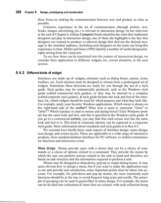268 Chapter 8 Design, prototyping and construction
these focus on making the communication between user and product as clear as
possible.
Extensive experience in the art of communication (through posters, text,
books, images, advertising, etc.) is relevant to interaction design. In her interview
at the end of Chapter 6, Gillian Crampton Smith identifies the roles that traditional
designers can play in interaction design; one of them she highlights is the fact that
designers are trained to produce a coherent design that delivers the desired mes-
sage to the intended audience. Including such designers on the team can bring this
experience to bear. Mullet and Sano (1995) identify a number of useful design prin-
ciples arisingfrom the visual arts.
To see how these can be translated into the context of interaction design, we
consider their application to different widgets, i.e., screen elements, in the next
section.
8.4.2 Different kinds of widget
Interfaces are made up of widgets, elements such as dialog boxes, menus, icons,
toolbars, etc. Each element must be designed or chosen from a predesigned set of
widgets. Sometimes these decisions are made for you through the use of a style
guide. Style guides may be commercially produced, such as the Windows style
guide (called commercial style guides), or they may be internal to a company
(called corporate style guides). A style guide dictates the look and feel of the inter-
face, i.e., which widgets should be used for which purpose and what they look like.
For example, study your favorite Windows applications. Which menu is always on
the right-hand side of the toolbar? What icon is used to represent "close" or
"print"? Which typeface is used in menus and dialog boxes? Each Windows prod-
uct has the same look and feel, and this is specified in the Windows style guide. If
you go to a commercial website, you may find that each screen also has the same
look and feel to it. This kind of corporate identity can be captured in a corporate
style guide. More information about standards and style guides is in Box 8.5.
We consider here briefly three main aspects of interface design: menu design,
icon design, and screen layout. These are applicable to a wide range of interactive
products, from standard desktop interfaces for PC software, to mobile communica-
tor functions and microwave ovens.
Menu design Menus provide users with a choice that can be a choice of com-
mands or a choice of options related to a command. They provide the means by
which the user can perform actions related to the task in hand and therefore are
based on task structure and the information required to perform a task.
Menus may be designed as drop-down, pop-up or single-dialog menus. It may
seem obvious how to design a menu, but if you want to make the application easy
to use and provide user satisfaction, some important points must be taken into ac-
count. For example, for pull-down and pop-up menus, the most commonly used
functions should be at the top, to avoid frequent long scans and scrolls. The princi-
ple of grouping can be used to good effect in menu design. For example, the menu
can be divided into collections of items that are related, with each collection being
 