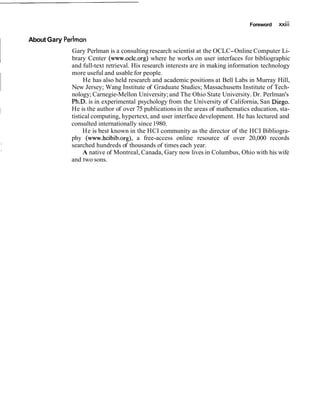 Foreword xxiii
About Gary Perlman
Gary Perlman is a consulting research scientist at the OCLC-Online Computer Li-
brary Center (www.oclc.org) where he works on user interfaces for bibliographic
and full-text retrieval. His research interests are in making information technology
more useful and usable for people.
He has also held research and academic positions at Bell Labs in Murray Hill,
New Jersey; Wang Institute of Graduate Studies; Massachusetts Institute of Tech-
nology; Carnegie-Mellon University;and The Ohio State University. Dr. Perlman's
Ph.D. is in experimental psychology from the University of California, San Diego.
He is the author of over 75 publications in the areas of mathematics education, sta-
tistical computing, hypertext, and user interface development. He has lectured and
consulted internationally since 1980.
He is best known in the HCI community as the director of the HCI Bibliogra-
phy (www.hcibib.org), a free-access online resource of over 20,000 records
searched hundreds of thousands of times each year.
A native of Montreal, Canada, Gary now lives in Columbus, Ohio with his wife
and two sons.
 
