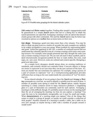 270 Chapter 8 Design, prototyping and construction
CalendarEntry Contacts ArrangeMeeting
Add Entry Add Contact
Edit Entry Edit Contact
Move Entry DeleteContact
Delete Entry
Figure 8.13 Possiblemenu groupingsfor theshared calendar system.
Edit contact and Delete contact together. Finding other people's engagementscould
be generalized to a simple Search option that led to a dialog box in which the
search parameters are specified.Arranging a meeting is also an option that doesn't
clearly group with other commands. This and the Search option may be better rep-
resented as options on a toolbar than as menu items on their own.
Icon design Designing a good icon takes more than a few minutes. You may be
able to think up good icons in a matter of seconds, but such examples are unlikely
to be widely acceptable to your user group. When symbols for representing ladies'
and gents' toilets first appeared in the UK, a number of confused tourists did not
understand the culturally specificicons of a woman wearinga skirt and a man wear-
ing trousers. For example, some people protested that they thought the male icon
was a woman wearing a trouser suit. We are now all used to these symbols, and in-
deed internationally recognized symbols for how to wash clothes, fire exits, road
signs, etc. now exist. However, icons are cultural and context-specific.Designing a
good icon takes time.
At a simple level, designers should always draw on existing traditions or
standards, and certainly should not contradict them. Concrete objects or things
are easier to represent as an icon since they can be just a picture of the item. Ac-
tions are harder but can sometimes be captured. For example, using a picture of
a pair of scissors to represent "cut7
' in a word-processing application provides
sufficient clues as long as the user understands the convention of "cut" for delet-
ing text.
In our shared calendar, if we are going to have the Search and Arrange a Meet-
ing commands on a tool bar, we need to identify a suitable icon for each of them. A
number of possible icons spring to mind for the Search option, mainly because
searching is a fairly common action in many interactive products: a magnifying
glass or a pair of binoculars are commonly used for such options. Arranging a
meeting is a little difficult, though. It's probably easier to focus on the meeting itself
than the act of arranging the meeting, but how do you capture a meeting? You
want the icon to be immediately recognizable, yet it must be small and simple.
What characteristic(s) of a meeting might you capture? One of the things that
comes to mind is a group of people, so maybe we could consider a collection of
stick people? Another element of a meeting is usually a table, but a table on its
own isn't enough, so maybe having a table with a number of people around it
would work?
 