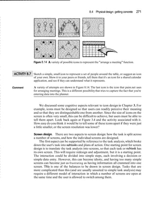 8.4 Physicaldesign: getting concrete 271
Figure 8.14 A variety of possible icons to represent the "arrange a meeting"function.
Sketch a simple, small icon to represent a set of people around the table, or suggest an icon
of your own. Show it to your peers or friends, tell them that it's an icon for a shared calendar
application, and see if they can understand what it represents.
Comment A variety of attempts are shown in Figure 8.14. The last icon is the icon that paim.net uses
for arranging meetings. This is a different possibilitythat tries to capture the fact that you're
entering data into the planner.
We discussed some cognitive aspects relevant to icon design in Chapter 3. For
example, icons must be designed so that users can readily perceive their meaning
and so that they are distinguishableone from another. Since the size of icons on the
screen is often very small, this can be difficultto achieve, but users must be able to
tell them apart. Look back again at Figure 3.4 and the activity associated with it.
How easy do you think it would be to tell some of these icons apart if they were just
a little smaller, or the screen resolution was lower?
Screen design. There are two aspects to screen design: how the task is split across
a number of screens, and how the individualscreens are designed.
The first aspect can be supported by reference to the task analysis,which broke
down the user's task into subtasks and plans of action. One starting point for screen
design is to translate the task analysis into screens, so that each task or subtask has
its own screen. This will require redesign and adjustment, but it is a starting point.
The interaction could be divided into simple steps, each involving a decision or
simple data entry. However, this can become idiotic, and having too many simple
screens can become just as frustrating as having information all crammed into one
screen. THISis one of the balances to be drawn in screen design. Tasks that are
more complicated than this (and are usually unsuited to simple task analysis) may
require a different model of interaction in which a number of screens are open at
the same time and the user is allowed to switch among them.
 