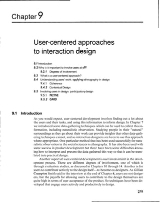Chapter 9
User-centered approaches
to interaction
9.1 Introduction
9.2 Why is it important to involveusers at all?
9.2.1 Degrees of involvement
9.3 What is a user-centered approach?
9.4 Understandingusers' work: applyingethnography in design
9.4.1 Coherence
9.4.2 Contextual Design
9.5 Involvingusers in design: participatorydesign
9.5.1 PlCTlVE
9.5.2 CARD
1 9.1 Introduction
As you would expect, user-centered development involves finding out a lot about
the users and their tasks, and using this information to inform design. In Chapter 7
we introduced some data-gathering techniques which can be used to collect this in-
formation, including naturalistic observation. Studying people in their "natural"
surroundings as they go about their work can provide insights that other data-gath-
ering techniques cannot, and so interaction designers are keen to use this approach
where appropriate. One particular method that has been used successfully for natu-
ralistic observation in the social sciences is ethnography. It has also been used with
some success in product development but there have been some difficulties know-
ing how to interpret and present the data gathered this way so that it can be trans-
lated into practical design.
Another aspect of user-centered development is user involvement in the devel-
opment process. There are different degrees of involvement, one of which is
through evaluation studies, as discussed in Chapters 10 through 14. Another is for
users to contribute actively to the design itself-to become co-designers. As Gillian
Crampton Smith said in the interview at the end of Chapter 6, users are not design-
ers, but the payoffs for allowing users to contribute to the design themselves are
quite high in terms of user acceptance of the product. So techniques have been de-
veloped that engage users actively and productively in design.
 