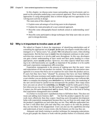 280 Chapter 9 User-centeredapproaches to interactiondesign
In this chapter, we discuss some issues surrounding user involvement, and ex-
pand on the principles underlying a user-centered approach. Then we describe two
approaches to using ethnographic data to inform design and two approaches to in-
volving users actively in design.
The main aims of this chapter are to:
Explain some advantages of involving users in development.
Explain the main principlesof a user-centered approach.
Describe some ethnographic-based methods aimed at understanding users'
work.
Describe some participative design techniques that help users take an active
part in design decisions.
9.2 Why is it important to involve users at all?
We talked in Chapter 6 about the importance of identifying stakeholders and of 1
consulting the appropriate set of people;_Iqthe past, developers would often talk to I
managers or to "proxy-users,"i.e., people w$o role-played as users, when eliciting
requirements. But the best way to ensbre that development continues to take users'
activities into account is to involve rdal users throughout. In this way, developers
can gain a better understanding of their needs and their goals, leading to a more
appropriate, more useable product. However, two other aspects which have noth-
ing to do with functionality are equal y as important if the product is to be usable
and used: expectation management afd ownership.
Expectation management is the process of making sure that the users7
views
and expectations of the new product are realistic. The purpose of expectation man-
agement is to ensure that there are no surprises for users when the product arrives.
If users feel they have been "cheated" by promises that have not been fulfilled,
then this will cause resistance and ma be rejection. Expectation management is rel-
evant whether you are dealing with a~i'organization introducing a new software sys-
tern or a company developing a new ifiteractivetoy. In both cases,the marketing of
the new arrival must be careful not to misrepresent the product. How many times
have you seen an advert for somethi g you thought would be really good to have,
ibut when you see one, discover that t e marketing "hype" was a little exaggerated?
I expect you felt quite disappointed rjnd let down. Well, this is the kind of feeling
that expectation management tries to lavoid.
It is better to exceed users' expedtations than to fall below them. This does not
mean just adding more features, how*, but that the product supports the users7
work more effectively than they expect. Inuolving users throughout development
helps with expectation management because they can see from an early stage what
the product's capabilities are and what they are not. They will also understand bet-
ter how it will affect their jobs and what 'they can expect to do with the product;
they are less likely to be disappointed. Users can also see the capabilities develop
and understand, at least to some extent, why the features are the way they are.
Adequate and timely training is another technique for managing expectations.
If you give people the chance to work with the product before it is released, either
 
