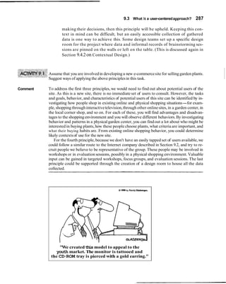9.3 What is a user-centeredapproach? 287
making their decisions, then this principle will be upheld. Keeping this con-
text in mind can be difficult, but an easily accessible collection of gathered
data is one way to achieve this. Some design teams set up a specific design
room for the project where data and informal records of brainstorming ses-
sions are pinned on the walls or left on the table. (This is discussed again in
Section 9.4.2on Contextual Design.)
Assume that you are involvedin developing a new e-commercesite for sellinggarden plants.
Suggest ways of applyingthe above principlesin this task.
Comment To address the first three principles,we would need to find out about potential users of the
site. As this is a new site, there is no immediateset of users to consult. However, the tasks
and goals, behavior, and characteristics of potential users of this site can be identified by in-
vestigating how people shop in existing online and physical shopping situations-for exam-
ple, shopping throughinteractivetelevision,through other onlinesites, in a garden center, in
the local corner shop, and so on. For each of these, you will find advantages and disadvan-
tages to the shopping environment and you will observe different behaviors.By investigating
behavior and patterns in a physical garden center, you can findout a lot about who might be
interested in buying plants,how these peoplechoose plants, what criteria are important, and
what their buying habits are. From existing online shopping behavior, you could determine
likely contextsof use for the new site.
For the fourth principle, because we don't have an easily tapped set of users available,we
could follow a similar route to the Internet company described in Section 9.2, and try to re-
cruit people we believe to be representative of the group. These people may be involved in
workshops or in evaluationsessions, possibly in a physical shopping environment. Valuable
input can be gained in targeted workshops, focus groups, and evaluation sessions. The last
principle could be supported through the creation of a design room to house all the data
collected.
B 1986by Randy Glaabergen.
"We createdthis model to appeal to the
youth market. The monitor is tattooed and
the CD-ROM tray is pierced with a gold earring."
 