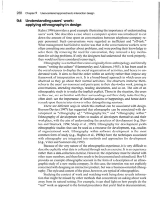 288 Chapter 9 User-centered approachesto interaction design
9.4 Understandingusers' work:
applying ethnographyin design
Kuhn (1996) provides a good example illustrating the importance of understanding
users' work. She describes a case where a computer system was introduced to cut
down the amount of time spent on conversations between telephone-company re-
pair personnel. Such conversations were regarded as inefficient and "off-task."
What management had failed to realize was that in the conversations workers were
often consulting one another about problems, and were pooling their knowledge to
solve them. By removing the need for conversation, they removed a key mecha-
nism for solving problems. If only the designers had understood the work properly,
they would not have considered removing it.
Ethnography is a method that comes originallyfrom anthropology and literally
means "writing the culture" (Hammersley and Atkinson,1983). It has been used in
the social sciences to display the social organization of activities, and hence to un-
derstand work. It aims to find the order within an activity rather than impose any
framework of interpretation on it. It is a broad-based approach in which users are
observed as they go about their normal activities. The observers immerse them-
selves in the users' environment and participate in their day-to-day work, joining in
conversations, attending meetings, reading documents, and so on. The aim of an
ethnographic study is to make the implicit explicit. Those in the situation, the users
in this case, are so familiar with their surroundings and their daily tasks that they
often don't see the importance of familiar actions or happenings, and hence don't
remark upon them in interviewsor other data-gathering sessions.
There are different ways in which this method can be associated with design.
Beynon-Davies (1997) has suggested that ethnography can be associated with de-
velopment as "ethnography oJ;" "ethnography for," and "ethnography within."
Ethnography of development refers to studies of developers themselves and their
workplace, with the aim of understanding the practices of development (e.g. But-
ton and Sharrock, 1994; Sharp et al., 1999). Ethnography for development yields
ethnographic studies that can be used as a resource for development, e.g., studies
of organizational work. Ethnography within software development is the most
common form of study (e.g., Hughes et al., 1993a);here the techniques associated
with ethnography are integrated into methods and approaches for development
(e.g., Viller and Sommerville,1999).
Because of the very nature of the ethnographic experience,it is very difficult to
describe explicitly what data is collected through such an exercise. It is an experience
rather than a data-collection exercise. However, the experience must be shared with
other team members, and therefore needs to be documentedand rationalized. Box 9.3
provides an example ethnographic account in the form of a description of an ethno-
graphic study of a new media company. In this case, the intention was not explicitly
concerned with designing an interactive product, but was a business-oriented ethnog-
raphy. The style and content of the piece,however, are typical of ethnographies.
Studying the context of work and watching work being done reveals informa-
tion that might be missed by other methods that concentrate on asking about work
away from its natural setting. For example, it can shed light on how people do the
"real" work as opposed to the formal procedures that you'd find in documentation;
 