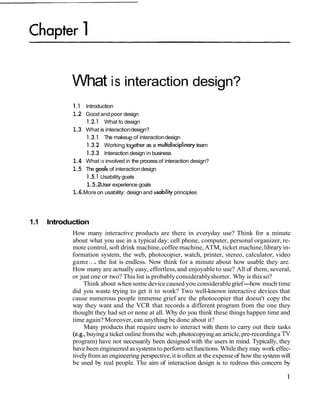 What is interaction design?
1 .I Introduction
1.2 Good and poor design
1.2.1 What to design
1.3 What is interactiondesign?
1.3.1 The makeup of interactiondesign
1.3.2 Working together as a multidisciplinaryteam
1 3.3 Interaction design in business
1.4 What is involved in the processof interaction design?
1.5 The goals of interactiondesign
1.5.1Usabilitygoals
1.5.2User experience goals
1.6.More on usability: design and usability principles
1.1 Introduction
How many interactive products are there in everyday use? Think for a minute
about what you use in a typical day: cell phone, computer, personal organizer, re-
mote control, soft drink machine,coffee machine,ATM, ticket machine,library in-
formation system, the web, photocopier, watch, printer, stereo, calculator, video
game.. . the list is endless. Now think for a minute about how usable they are.
How many are actually easy, effortless,and enjoyable to use? All of them, several,
or just one or two? This list is probablyconsiderablyshorter. Why is this so?
Think about when some devicecaused you considerablegrief-how much time
did you waste trying to get it to work? Two well-known interactive devices that
cause numerous people immense grief are the photocopier that doesn't copy the
way they want and the VCR that records a different program from the one they
thought they had set or none at all. Why do you think these things happen time and
time again? Moreover,can anything be done about it?
Many products that require users to interact with them to carry out their tasks
(e.g., buyinga ticket onlinefrom the web,photocopying an article,pre-recordinga TV
program) have not necessarily been designed with the users in mind. Typically, they
have been engineered assystemsto performset functions.While they may work effec-
tivelyfrom an engineering perspective,it is often at the expenseof how the system will
be used by real people. The aim of interaction design is to redress this concern by
 