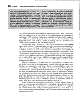 290 Chapter 9 User-centered approaches to interaction design
the nature and purposes of collaboration, awareness of other's work, and implicit
goals that may not even be recognized by the workers themselves. For example, I
Heath et al. (1993) have been exploring the implications of ethnographic studies of
real-world settings for the design of cooperative systems. We described their un-
1
derground control room study in Chapter 4, but they have also studied medical
centers, architects' practices, and TV and radio studios. I
In one of their studies Heath et al. (1993) looked at how dealers in a stock ex- I
change work together. A main motivation was to see whether proposed technologi-
cal support for market trading was indeed suitable for that particular setting. One I
of the tasks examined in detail was the process of writing tickets to record deals. It
had been commented upon earlier by others that this process of deal capture, using
"old-fashioned" paper and pencil technology, was currently time-consuming and
prone to error. Based on this finding,it had been further suggested that the existing
way of making deals could be improved by introducing new technologies,including
touch screens to input the details of transactions, and headphones to eliminate dis-
tracting external noise.
However, when Heath et al. began observing the deal capture in practice, they
quickly discovered that these proposals were misguided.In particular, they warned
that these new technologieswould destroy the very means by which the traders cur-
rently communicate and keep informed of what others are up to. Thi: touch screens
would reduce the availabilityof information to others on how deals were progress-
ing, while headphones would impede the dealers' ability to inadvertently monitor
one another's conversations. They pointed out how this kind of peripheral monitor-
ing of other dealers' actions was central to the way deals are done. Moreover, if any
dealers failed to keep up with what the other dealers were doing by continuously
monitoring them, it was likely to affect their position in the market, which ulti-
mately could prove very costly to the bank they were workingfor.
Hence, the ethnographic study proved to be very useful in warning against at-
tempts to integrate new technologies into a workplace without thinking through
the implications for the work practice. As an alternative, Heath et al. suggested
pen-based mobile systems with gestural recognition that could allow deals to be
made efficiently while also allowing the other dealers to continue to monitor one
another unobtrusively.
 