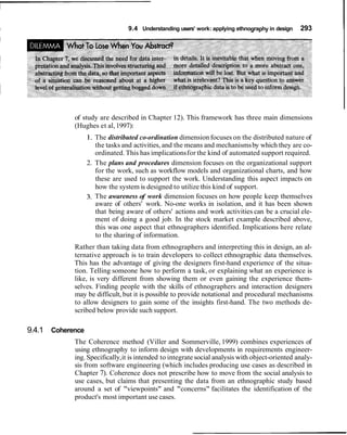 r
I 9.4 Understanding users' work: applying ethnography in design 293
of study are described in Chapter 12). This framework has three main dimensions
(Hughes et al,1997):
1. The distributed co-ordination dimension focuses on the distributed nature of
the tasks and activities, and the means and mechanismsby which they are co-
ordinated. This has implicationsfor the kind of automated support required.
2. The plans and procedures dimension focuses on the organizational support
for the work, such as workflow models and organizational charts, and how
these are used to support the work. Understanding this aspect impacts on
how the system is designed to utilize this kind of support.
3. The awareness of work dimension focuses on how people keep themselves
aware of others' work. No-one works in isolation, and it has been shown
that being aware of others' actions and work activities can be a crucial ele-
ment of doing a good job. In the stock market example described above,
this was one aspect that ethnographers identified. Implications here relate
to the sharing of information.
Rather than taking data from ethnographers and interpreting this in design, an al-
ternative approach is to train developers to collect ethnographic data themselves.
This has the advantage of giving the designers first-hand experience of the situa-
tion. Telling someone how to perform a task, or explaining what an experience is
like, is very different from showing them or even gaining the experience them-
selves. Finding people with the skills of ethnographers and interaction designers
may be difficult, but it is possible to provide notational and procedural mechanisms
to allow designers to gain some of the insights first-hand. The two methods de-
scribed below provide such support.
9.4.1 Coherence
The Coherence method (Viller and Sommerville, 1999) combines experiences of
using ethnography to inform design with developments in requirements engineer-
ing. Specifically,it is intended to integrate social analysis with object-oriented analy-
sis from software engineering (which includes producing use cases as described in
Chapter 7). Coherence does not prescribe how to move from the social analysis to
use cases, but claims that presenting the data from an ethnographic study based
around a set of "viewpoints" and "concerns" facilitates the identification of the
product's most important use cases.
 