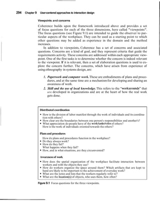 294 Chapter 9 User-centered approaches to interaction design
Viewpoints and concerns
Coherence builds upon the framework introduced above and provides a set
of focus questions for each of the three dimensions, here called "viewpoints".
The focus questions (see Figure 9.1) are intended to guide the observer to par-
ticular aspects of the workplace. They can be used as a starting point to which
other questions may be added as experience in the domain and the method
increases.
In addition to viewpoints, Coherence has a set of concerns and associated
questions. Concerns are a kind of goal, and they represent criteria that guide the
requirements activity. These concerns are addressed within each appropriate view-
point. One of the first tasks is to determine whether the concern is indeed relevant
to the viewpoint. If it is relevant, then a set of elaboration questions is used to ex-
plore the concern further. The concerns, which have arisen from experience of
using ethnography in systems design, are:
1. Paperwork and computer work.These are embodiments of plans and proce-
dures, and at the same time are a mechanism for developing and sharing an
awareness of work.
2. Skill and the use of local knowledge. This refers to the "workarounds" that
are developed in organizations and are at the heart of how the real work
gets done.
Distributed coordination
How is the division of labor manifest through the work of individuals and its coordina-
tion with others?
How clear are the boundaries between one person's responsibilities and another's?
What appreciation do people have of the work/tasks/roles of others?
How is the work of individuals oriented towards the others?
Plansand procedures
How do plans and procedures function in the workplace?
DO they always work?
How do they fail?
What happens when they fail?
How, and in what situations, are they circumvented?
Awarenessof work
How does the spatial organization of the workplace facilitate interaction between
workers and with the objects they use?
How do workers organize the space around them? Which artifacts that are kept to
hand are likely to be important to the achievement of everyday work?
What are the notes and lists that the workers regularly refer to?
What are the location(s) of objects, who uses them, how often?
Figure 9.1 Focus questions for the three viewpoints.
 