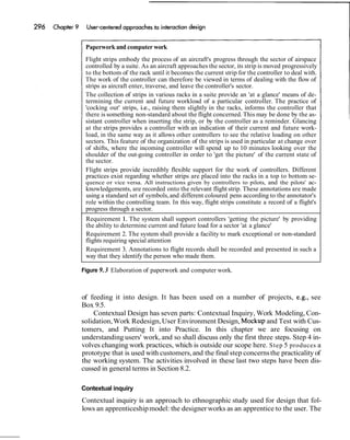 Paperwork and computer work
Flight strips embody the process of an aircraft's progress through the sector of airspace
controlled by a suite. As an aircraft approaches the sector, its strip is moved progressively
to the bottom of the rack until it becomes the current strip for the controller to deal with.
The work of the controller can therefore be viewed in terms of dealing with the flow of
strips as aircraft enter, traverse, and leave the controller's sector.
The collection of strips in various racks in a suite provide an 'at a glance' means of de-
termining the current and future workload of a particular controller. The practice of
'cocking out' strips, i.e., raising them slightly in the racks, informs the controller that
there is something non-standard about the flight concerned. This may be done by the as-
sistant controller when inserting the strip, or by the controller as a reminder. Glancing
at the strips provides a controller with an indication of their current and future work-
load, in the same way as it allows other controllers to see the relative loading on other
sectors. This feature of the organization of the strips is used in particular at change over
of shifts, where the incoming controller will spend up to 10 minutes looking over the
shoulder of the out-going controller in order to 'get the picture' of the current state of
the sector.
Flight strips provide incredibly flexible support for the work of controllers. Different
practices exist regarding whether strips are placed into the racks in a top to bottom se-
quence or vice versa. All instructions given by controllers to pilots, and the pilots' ac-
knowledgements, are recorded onto the relevant flight strip. These annotations are made
using a standard set of symbols,and different coloured pens according to the annotator's
role within the controlling team. In this way, flight strips constitute a record of a flight's
progress through a sector.
Requirement 1. The system shall support controllers 'getting the picture' by providing
the ability to determine current and future load for a sector 'at a glance'
Requirement 2. The system shall provide a facility to mark exceptional or non-standard
flights requiring special attention
Requirement 3. Annotations to flight records shall be recorded and presented in such a
way that they identify the person who made them.
Figure 9.3 Elaboration of paperwork and computer work.
of feeding it into design. It has been used on a number of projects, e.g., see
Box 9.5.
Contextual Design has seven parts: Contextual Inquiry, Work Modeling, Con-
solidation,Work Redesign,User Environment Design, Mockup and Test with Cus-
tomers, and Putting It into Practice. In this chapter we are focusing on
understanding users' work, and so shall discuss only the first three steps. Step 4 in-
volves changing work practices, which is outside our scope here. Step 5 produces a
prototype that is used with customers,and the final step concernsthe practicality of
the working system. The activities involved in these last two steps have been dis-
cussed in general terms in Section 8.2.
Contextual inquiry
Contextual inquiry is an approach to ethnographic study used for design that fol-
lows an apprenticeshipmodel: the designer works as an apprentice to the user. The
 