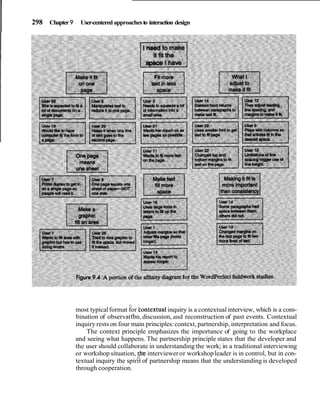 I 298 Chapter 9 User-centered approachesto interaction design
1.
most typicalformat for bontextualinquiry is a contextual interview, which is a com-
bination of observatfbn,discussion, and reconstruction of past events. Contextual
inquiry rests on four main principles:context, partnership, interpretation and focus.
The context principle emphasizes the importance of going to the workplace
and seeing what happens. The partnership principle states that the developer and
the user should collaborate in understanding the work; in a traditional interviewing
or workshop situation, !he intervieweror workshopleader is in control, but in con-
textual inquiry the spirit of partnership means that the understanding is developed
through cooperation.
 