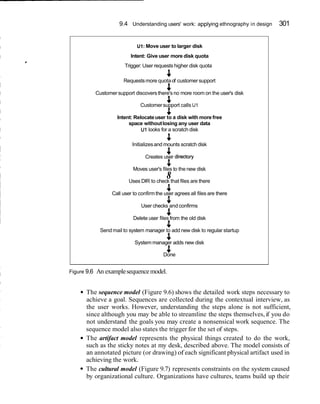 9.4 Understanding users' work: applying ethnography in design 301
I
I
I
d
U1:Move user to larger disk
Intent: Give user more disk quota
Trigger: User requests higher disk quota
4Requestsmore quotaof customer support
4Customersupport discoversthere's no more room on the user's disk
4Customersupport calls U1
PIntent: Relocateuser to a disk with more free
space withoutlosing any user data
U1looks for a scratch disk
P
Initializesand mounts scratch disk
4 .Creates user d~rectory
8Moves user's files to the new disk
8Uses DIR to check that files are there
4Call user to confirmthe user agrees all files are there
4User checks and confirms
4Delete user files from the old disk
4Send mail to system manager to add new disk to regular startup
4System manager adds new disk
8Done
Figure 9.6 An examplesequencemodel.
The sequence model (Figure 9.6) shows the detailed work steps necessary to
achieve a goal. Sequences are collected during the contextual interview, as
the user works. However, understanding the steps alone is not sufficient,
since although you may be able to streamline the steps themselves,if you do
not understand the goals you may create a nonsensical work sequence. The
sequence model also states the trigger for the set of steps.
The artifact model represents the physical things created to do the work,
such as the sticky notes at my desk, described above. The model consists of
an annotated picture (or drawing) of each significant physical artifact used in
achieving the work.
The cultural model (Figure 9.7) represents constraints on the system caused
by organizational culture. Organizations have cultures, teams build up their
 