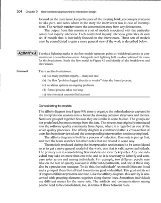 I 304 Chapter 9 User-centeredapproaches to interaction design
focused on the main issue,keeps the pace of the meeting brisk,encourages everyone
to take part, and notes where in the story the interviewer was in case of interrup-
tions. The rat-hole watcher steers the conversation away from any distractions.
The output from this session is a set of models associated with the particular
contextual inquiry interview. Each contextual inquiry interview generates its own
set of models that is inevitably focused on the interviewee. These sets of models
must be consolidated to gain a more general view of the work as described below.
The thick lightning marks in the flow models represent points at which breakdowns in com-
munication or coordination occur. Alongside each lightning bolt is a description of the cause
for this breakdown. Study the flow model in Figure 9.5 and identify all the breakdowns and
their causes.
Cornment There are five breakdowns:
(a) too many problem reports-manynot real
(b) the flow "problem logged directly to vendor" skips the formal process.
(c) no status updates on ongoing problems
(d) formal process takes too long
(e) tries to sneak uncontrolled account
Consolidatingthe models
The affinity diagram (see Figure 9.9) aims to organize the individualnotes captured in
the interpretation sessions into a hierarchy showing common structures and themes.
Notes are grouped together because they are similar in some fashion. The groups are
not predefined,but must emergefrom the data.The processwas originallyintroduced
into the software quality community from Japan, where it is regarded as one of the
seven quality processes. The affinity diagram is constructed after a cross-section of
users has been interviewed and the correspondinginterpretation sessionscompleted.
The affinity diagram is built by a process of induction. One note is put up first,
and then the team searches for other notes that are related in some way.
The models produced during the interpretation session need to be consolidated
so as to get a more general model of the work, one that is valid across individuals.
The primary aim in consolidatingflow models is to identify key roles. Any one indi-
vidual may take on more than one role, and so it is necessary to identify and com-
pare roles across and among individuals. For example, two different people may
take on the role of quality assessor in different departments, and one of these may
also be a production manager. To do this, the individuals' responsibilities are listed
and a group of them that all lead towards one goal is identified.This goal and its set
of responsibilitiesrepresents one role. Like the affinity diagram, this activity is con-
cerned with grouping elements together along theme lines. Sometimes individuals
use different names for the same role. The artifacts and communications among
people need to be consolidated, too, in terms of flows between roles.
 