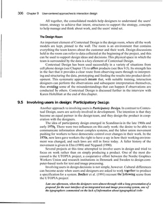 I 306 Chapter 9 User-centeredapproachesto interaction design
All together, the consolidated models help designers to understand the users'
intent, strategy to achieve that intent, structures to support the strategy, concepts
to help manage and think about work, and the users' mind set.
I The Design Room
An important element of Contextual Design is the design room, where all the work
models are kept, pinned to the wall. The room is an environment that contains
everything the team knows about the customer and their work. Design discussions
held in the room can refer to data collected at the beginningof the project, and this
can be used to support design ideas and decisions.This physical space in which the
team is surrounded by the data is a key element of Contextual Design.
Contextual Design has been used successfully in a variety of situations from
cell phone design (see Chapter 15) to qffice products (see Box 9.5). Its strength lies
in the fact that it provides a clear route from observing users through to interpret-
ing and structuring the data, prototyping and feeding the results into product devel-
opment. This systematic approach mean&that, with suitable training, interaction
designers can perform the observations and subsequent interpretation themselves,
thus avoidiqg some of the misunderstandings that can happen if observations are
conducted by others. Contextual Design is discussed further in the interview with
Karen Holtzblatt at the end of this chapter.
9.5 Involving users in design: Participatory Design
Another approach to involving users is Participatory Design. In contrast to Contex-
tual Design, users are actively involved in development. The intention is that they
become an equal partner in the design team, and they design the product in coop-
eration with the designers.
The idea of participatory design emerged in Scandinavia in the late 1960s and
early 1970q:There were two influences on this early work: the desire to be able to
communicate information about complex systems, and the labor union movement
pushing for workers to have democratic control over changes in their work. In the
1970s,new laws gave workers the right to have a say in how their working environ-
ment was changed, and such laws are still in force today. A fuller history of the
movement is given in Ehn (1989) and Nygaard (1990).
Several projects at this time attempted to involve users in design and tried to
focus on work rather than on simply producing a product. One of the most dis-
cussed is the UTOPIA project, a cooperative effort between the Nordic Graphics
Workers Union and research institutions in Denmark and Sweden to design com-
puter-based tools for text and image processing.
Involving users in design decisions is not simple, however. Cultural differences
can become acute when users and designers are asked to work tqgether to produce
a specificationfor a system. Bardker et al. (1991) recount the'following scene from
the UTOPIA project:
Late one afternoon, when the designers were almost through with a long presentation of a
proposal for the user interface of an integrated text and image processing system, one of
the typographers commented on the lack of information about typographical code-
 