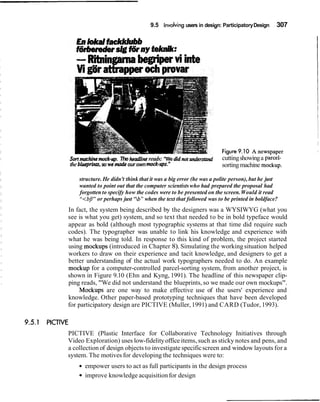 9.5 Involvingusers in design: ParticipatoryDesign 307
sort ma chi^rno~k-rrp.The headlinereads: "We didnotwrders& cuttingshowinga parcel-
the blurprinrs,so wemat& our ownmock-ups." sortingmachine mockup.
structure. He didn't think that it was a big error (he was a polite person), but he just
wanted to point out that the computer scientistswho had prepared the proposal had
forgotten to specify how the codes were to be presented on the screen.Would it read
"<bf/"or perhaps just 'Zb"when the text that followed was to be printed in boldface?
In fact, the system being described by the designers was a WYSIWYG (what you
see is what you get) system, and so text that needed to be in bold typeface would
appear as bold (although most typographic systems at that time did require such
codes). The typographer was unable to link his knowledge and experience with
what he was being told. In response to this kind of problem, the project started
using mockups (introduced in Chapter 8). Simulating the working situation helped
workers to draw on their experience and tacit knowledge, and designers to get a
better understanding of the actual work typographers needed to do. An example
mockup for a computer-controlled parcel-sorting system, from another project, is
shown in Figure 9.10 (Ehn and Kyng, 1991). The headline of this newspaper clip-
ping reads, "We did not understand the blueprints, so we made our own mockups".
Mockups are one way to make effective use of the users' experience and
knowledge. Other paper-based prototyping techniques that have been developed
for participatory design are PICTIVE (Muller, 1991) and CARD (Tudor, 1993).
PICTIVE (Plastic Interface for Collaborative Technology Initiatives through
Video Exploration) uses low-fidelityoffice items, such as sticky notes and pens, and
a collection of design objects to investigate specificscreen and window layouts for a
system. The motives for developing the techniques were to:
empower users to act as full participants in the design process
improve knowledge acquisitionfor design
 