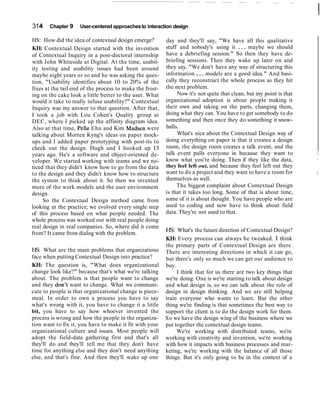 314 Chapter 9 User-centered approachesto interaction design
HS: How did the idea of contextual design emerge?
KH. Contextual Design started with the invention
of Contextual Inquiry in a post-doctoral internship
with John Whiteside at Digital. At the time, usabil-
ity testing and usability issues had been around
maybe eight years or so and he was asking the ques-
tion, "Usability identifies about 10 to 20% of the
fixes at the tail end of the process to make the frost-
ing on the cake look a little better to the user. What
would it take to really infuse usability?" Contextual
Inquiry was my answer to that question. After that,
I took a job with Lou Cohen's Quality group at
DEC, where I picked up the affinity diagram idea.
Also at that time, Pelle Ehn and Kim Madsen were
talking about Morten Kyng's ideas on paper mock-
ups and I added paper prototyping with post-its to
check out the design. Hugh and I hooked up 13
years ago. He's a software and object-oriented de-
veloper. We started working with teams and we no-
ticed that they didn't know how to go from the data
to the design and they didn't know how to structure
the system to think about it. So then we invented
more of the work models and the user environment
design.
So the Contextual Design method came from
looking at the practice; we evolved every single step
of this process based on what people needed. The
whole process was worked out with real people doing
real design in real companies. So, where did it come
from? It came from dialog with the problem.
HS: What are the main problems that organizations
face when putting Contextual Design into practice?
KH: The question is, "What does organizational
change look like?" because that's what we're talking
about. The problem is that people want to change
and they don't want to change. What we communi-
cate to people is that organizational change is piece-
meal. In order to own a process you have to say
what's wrong with it, you have to change it a little
bit, you have to say how whoever invented the
process is wrong and how the people in the organiza-
tion want to fix it, you have to make it fit with your
organizational culture and issues. Most people will
adopt the field-data gathering first and that's all
they'll do and they'll tell me that they don't have
time for anything else and they don't need anything
else, and that's fine. And then they'll wake up one
day and they'll say, "We have all this qualitative
stuff and nobody's using it ... maybe we should
have a debriefing session." So then they have de-
briefing sessions. Then they wake up later on and
they say, "We don't have any way of structuring this
information ... models are a good idea." And basi-
cally they reconstruct the whole process as they hit
the next problem.
Now it's not quite that clean, but my point is that
organizational adoption is about people making it
their own and taking on the parts, changing them,
doing what they can. You have to get somebody to do
something and then once they do something it snow-
balls.
What's nice about the Contextual Design way of
doing everything on paper is that it creates a design
room, the design room creates a talk event, and the
talk event pulls everyone in because they want to I
know what you're doing. Then if they like the data, ,
they feel left out, and because they feel left out they
want to do a project and they want to have a room for I
themselves as well.
The biggest complaint about Contextual Design
is that it takes too long. Some of that is about time,
some of it is about thought. You have people who are
used to coding and now have to think about field
data. They're not used to that.
HS: What's the future direction of Contextual Design?
M:Every process can always be tweaked. I think
the primary parts of Contextual Design are there.
There are interesting directions in which it can go,
but there's only so much we can get our audience to
buy.
I think that for us there are two key things that
we're doing. One is we're starting to talk about design
and what design is, so we can talk about the role of
design in design thinking. And we are still helping
train everyone who wants to learn. But the other
thing we're finding is that sometimes the best way to
support the client is to do the design work for them.
So we have the design wing of the business where we
put together the contextual design teams.
We're working with distributed teams, we're
working with creativity and invention, we're working
with how it impacts with business processes and mar-
keting, we're working with the balance of all those
things. But it's only going to be in the context of a
 