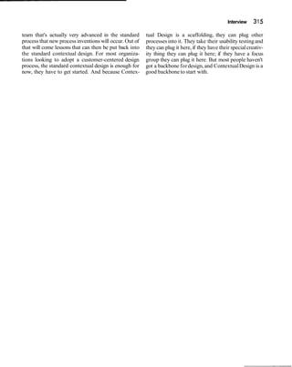 Interview 315
team that's actually very advanced in the standard tual Design is a scaffolding, they can plug other
process that new process inventions will occur. Out of processesinto it. They take their usability testingand
that will come lessons that can then be put back into they can plug it here,if they have their specialcreativ-
the standard contextual design. For most organiza- ity thing they can plug it here; if they have a focus
tions looking to adopt a customer-centered design group they can plug it here. But most people haven't
process, the standard contextual design is enough for got a backbone fordesign,and ContextualDesign is a
now, they have to get started. And because Contex- good backbone to start with.
 