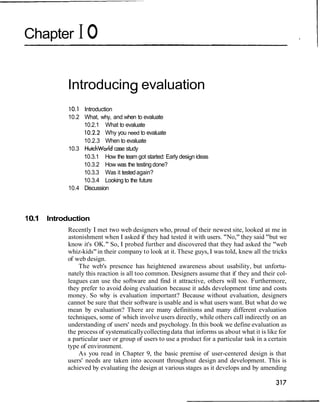 Chapter I O
Introducing evaluation
10.1 Introduction
10.2 What, why, and when to evaluate
10.2.1 What to evaluate
10.2.2 Why you need to evaluate
10.2.3 When to evaluate
10.3 Hutchworldcase study
10.3.1 How the team got started: Early design ideas
10.3.2 How was the testingdone?
10.3.3 Was it testedagain?
10.3.4 Looking to the future
10.4 Discussion
10.1 Introduction
Recently I met two web designers who, proud of their newest site, looked at me in
astonishment when I asked if they had tested it with users. "No," they said "but we
know it's OK." So, I probed further and discovered that they had asked the "web
whiz-kids"in their company to look at it. These guys, I was told, knew all the tricks
of web design.
The web's presence has heightened awareness about usability, but unfortu-
nately this reaction is all too common. Designers assume that if they and their col-
leagues can use the software and find it attractive, others will too. Furthermore,
they prefer to avoid doing evaluation because it adds development time and costs
money. So why is evaluation important? Because without evaluation, designers
cannot be sure that their software is usable and is what users want. But what do we
mean by evaluation? There are many definitions and many different evaluation
techniques, some of which involve users directly, while others call indirectly on an
understanding of users' needs and psychology. In this book we define evaluation as
the process of systematicallycollectingdata that informs us about what it is like for
a particular user or group of users to use a product for a particular task in a certain
type of environment.
As you read in Chapter 9, the basic premise of user-centered design is that
users' needs are taken into account throughout design and development. This is
achieved by evaluating the design at various stages as it develops and by amending
 