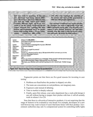10.2 What, why, and when to evaluate 321
Tognazzini points out that there are five good reasons for investing in user
testing:
1. Problems are fixed before the product is shipped, not after.
2. The team can concentrate on real problems, not imaginary ones.
3. Engineers code instead of debating.
4. Time to market is sharply reduced.
5. Finally, upon first release, your sales department has a rock-solid design it
can sell without having to pepper their pitches with how it will all actually
work in release 1.1or 2.0.
Now that there is a diversityof interactive products, it is not surprising that the
range of features to be evaluated is very broad. For example, developers of a new
web browser may want to know if users find items faster with their product. Gov-
ernment authorities may ask if a computerized system for controlling traffic lights
 