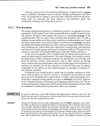 10.2 What, why, and when to evaluate 323
Usability testing involves measuring the performance of typical users on typical
tasks. In addition, satisfaction can be evaluated through questionnaires and inter-
views. As mentioned in Chapter 1, there has been a growing trend towards devel-
oping ways of evaluating the more subjective user-experience goals, like
emotionally satisfying, motivating,fun to use,etc.
10.2.3 When to evaluate
The product being developed may be a brand-new product or an upgrade of an exist-
ing product. If the product is new, then considerable time is usually invested in mar-
ket research. Designers often support this process by developing mockups of the
potential product that are used to elicit reactions from potential users. As well as
helping to assess market need, this activity contributes to understanding users' needs
and early requirements.As we said in Chapter 8, sketches,screen mockups,and other
low-fidelity prototyping techniquesare used to represent design ideas. Many of these
same techniques are used to elicit users' opinions in evaluation (e.g., questionnaires
and interviews),but the purpose and focusof evaluationis different.The goal of eval-
uation is to assess how well a designfulfillsusers' needs and whether users like it.
In the case of an upgrade, there is limited scope for change and attention is fo-
cused on improving the overall product. This type of design is well suited to usabil-
ity engineering in which evaluations compare user performance and attitudes with
those for previous versions. Some products, such as office systems, go through
many versions,and successful products may reach double-digit version numbers. In
contrast, new products do not have previous versions and there may be nothing
comparable on the market, so more radical changes are possible if evaluation re-
sults indicate a problem.
Evaluations done during design to check that the product continues to meet
users' needs are know as formative evaluations. Evaluations that are done to assess
the success of a finished product, such as those to satisfy a sponsoring agency or to
check that a standard is being upheld, are know as summative evaluation. Agencies
such as National Institute of Standards and Technology (NIST) in the USA, the In-
ternational Standards Organization (ISO) and the British Standards Institute (BSI)
set standards by which products produced by others are evaluated.
Re-read the discussion of the 1984 Olympic Messaging System (OMS) in Box 10.1 and
briefly describe some of the things that were evaluated,why it was necessary to do the evalu-
ations, and when the evaluationswere done.
Comment Because the Olympic Games is such a high-profile event and IBM's reputation was at stake,
the OMS was intensivelyevaluated throughout its development.We're told that early evalua-
tions included obtaining feedback from Olympic officialswith scenarios that used printed
screensand tests of the user guideswith Olympians,their friends,and family.Early evaluations
of simulations were done to test the usabilityof the human-computer dialog. These were done
first in the US and then with peopleoutside of the US. Later on, more formaltestsinvestigated
how well 100 participants could interact with the system. The system's robustness was also
 
