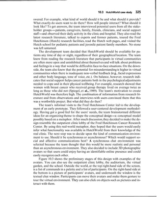 10.3 HutchWorld case study 325
swered. For example, what kind of world should it be and what should it provide?
What exactly do users want to do there? How will people interact? What should it
look like? To get answers, the team interviewed potential users from all the stake-
holder groups-patients, caregivers, family, friends, clinicians, and social support
staff-and observed their daily activity in the clinic and hospital. They also read the
latest research literature, talked to experts and former patients, toured the Fred
Hutchinson (Hutch) research facilities, read the Hutch web pages, and visited the
Hutch school for pediatric patients and juvenile patient family members. No stone
was left unturned.
The development team decided that HutchWorld should be available for pa-
tients any time of day or night, regardless of their geographical location. The team
knew from reading the research literature that participants in virtual communities
are often more open and uninhibited about themselvesand will talk about problems
and feelingsin a way that would be difficultin face-to-face situations. On the down-
side, the team also knew that the potential for misunderstanding is higher in virtual
communities when there is inadequate non-verbal feedback (e.g., facial expressions
and other body language, tone of voice, etc.). On balance, however, research indi-
cates that social support helps cancer patients both in the psychologicaladjustments
needed to cope and in their physical wellbeing. For example, research showed that
women with breast cancer who received group therapy lived on average twice as
long as those who did not (Spiegel, et al., 1989). The team's motivation to create
HutchWorld was therefore high. The combination of information from research lit-
erature and from observations and interviews with users convinced them that this
was a worthwhile project. But what did they do then?
The team's informal visits to the Fred Hutchinson Center led to the develop-
ment of an early prototype. They followed a user-centered development methodol-
ogy. Having got a good feel for the users' needs, the team brainstormed different
ideas for an organizing theme to shape the conceptual design-a conceptual model
possibly based on a metaphor. After much discussion,they decided to make the de-
sign resemble the outpatient clinic lobby of the Fred Hutchinson Cancer Research
Center. By using this real-world metaphor, they hoped that the users would easily
infer what functionality was available in HutchWorld from their knowledge of the
real clinic. The next step was to decide upon the kind of communication environ-
ment to use. Should it be synchronous or asynchronous? Which would support so-
cial and affective communications best? A synchronous chat environment was
selected because the team thought that this would be more realistic and personal
than an asynchronous environment. They also decided to include 3D photographic
avatars so that users could enjoy having an identifiable online presence and could
easily recognizeeach other.
Figure 10.3 shows the preliminary stages of this design with examples of the
avatars. You can also see the outpatient clinic lobby, the auditorium, the virtual
garden, and the school. Outside the world, at the top right-hand side of the screen,
is a list of commands in a palette and a list of participants. On the right-hand side at
the bottom is a picture of participants' avatars, and underneath the window is the
textual chat window. Participants can move their avatars and make them gesture to
tour the virtual environment. They can also click on objects such as pictures and in-
teract with them.
 