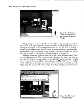 326 Chapter 1O Introducing evaluation
I
Figure 10.3 Preliminary
design showinga view of
the entrance into Hutch-
World.
The prototype was reviewed with users throughout early development and was
later tested more rigorously in the real environment of the Hutch Center using a
variety of techniques. A Microsoft product called V-Chat was used to develop a
second interactive prototype with the subset of the features in the preliminary de-
sign shown in Figure 10.3; however, only the lobby was fully developed, not the au-
ditorium or school, as you can see in the new prototype in Figure 10.4.
Before testing could begin, the team had to solve some logistical issues. There
were two key questions. Who would provide training for the testers and help for
the patients? And how many systems were needed for testing and where should
they be placed? As in many high-tech companies, the Microsoft team was used to
short, market-driven production schedules, but this time they were in for a shock.
Organizing the testing took much longer than they anticipated, but they soon
wonsays'nowdyr
lSlWeilvs'Har( Lmz wur pun(ectavatarSarahr
ah ewe Whymankpul'
Figure 10.4 The Hutch
V-Chat prototype.
 
