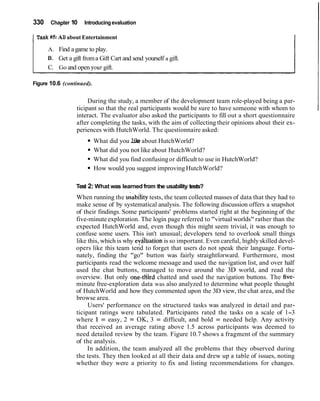 330 Chapter 10 Introducingevaluation
ITask #5: AN about Entertainment
A. Find agame to play.
B. Get a gift froma Gift Cart and send yourself a gift.
C. Go and open your gift.
Figure 10.6 (continued).
During the study, a member of the development team role-played being a par-
ticipant so that the real participants would be sure to have someone with whom to
interact. The evaluator also asked the participants to fill out a short questionnaire
after completing the tasks, with the aim of collecting their opinions about their ex-
periences with HutchWorld. The questionnaire asked:
What did you like about HutchWorld?
What did you not like about HutchWorld?
What did you find confusingor difficult to use in HutchWorld?
How would you suggest improving HutchWorld?
Test 2: What was learned from the usability tests?
When running the usabilitytests, the team collected masses of data that they had to
make sense of by systematical analysis. The following discussion offers a snapshot
of their findings. Some participants' problems started right at the beginning of the
five-minuteexploration. The login page referred to "virtual worlds" rather than the
expected HutchWorld and, even though this might seem trivial, it was enough to
confuse some users. This isn't unusual; developers tend to overlook small things
like this, which is why eyaluationis so important. Even careful, highlyskilled devel-
opers like this team tend to forget that users do not speak their language. Fortu-
nately, finding the "go" button was fairly straightforward. Furthermore, most
participants read the welcome message and used the navigation list, and over half
used the chat buttons, managed to move around the 3D world, and read the
overview. But only one-thd chatted and used the navigation buttons. The five-
minute free-exploration data was also analyzed to determine what people thought
of HutchWorld and how they commented upon the 3D view, the chat area, and the
browse area.
Users' performance on the structured tasks was analyzed in detail and par-
ticipant ratings were tabulated. Participants rated the tasks on a scale of 1-3
where 1 = easy, 2 = OK, 3 = difficult, and bold = needed help. Any activity
that received an average rating above 1.5 across participants was deemed to
need detailed review by the team. Figure 10.7 shows a fragment of the summary
of the analysis.
In addition, the team analyzed all the problems that they observed during
the tests. They then looked at all their data and drew up a table of issues, noting
whether they were a priority to fix and listing recommendations for changes.
 