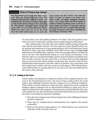 I 334 Chapter 10 Introducingevaluation
of course there were still usability problems to be fixed. Then the question arose:
what to do next? In particular, had they done enough testing (see Dilemma)?
After making a few more fixes, the team stopped usability testing with specific
tasks.But the story didn't end here.The next step was to show HutchWorld to can-
cer patients and caregivers in a focus-group setting at the Fred Hutchinson Cancer
Research Center to get their feedback on the final version. Once the team made
adjustments to HutchWorld in response to the focus-groupfeedback, the final step
was to see how well HutchWorld worked in a real clinical environment. It was
therefore taken to a residential building used for long-term patient and family stays
that was fully wired for Internet access. Here, the team observed what happened
when it was used in this natural setting. In particular, they wanted to find out how
HutchWorld would integrate with other aspects of patients' lives, particularly with
their medical care routines and their access to social support. This informal obser-
vation allowed them to examine patterns of use and to see who used which parts of
the system, when, and why.
10.3.4 Looking to the future
Future studies were planned to evaluate the effects of the computers and the soft-
ware in the Fred Hutchinson Center. The focus of these studies will be the social
support and wellbeing of patients and their caregivers in two different conditions.
There will be a control condition in which users (i.e., patients) live in the residential
building without computers and an experimental condition in which users live in
similar conditionsbut with computers, Internet access, and HutchWorld.The team
will evaluate the user data (performance and observation) and surveys collected in
the study to investigate key questions,including:
How does the computer and softwareimpact the social wellbeing of patients
and their caregivers?
What type of computer-based communication best supports this patient
community?
What are the general usage patterns? i.e., which features were used and at
what time of day were they used, etc.?
 