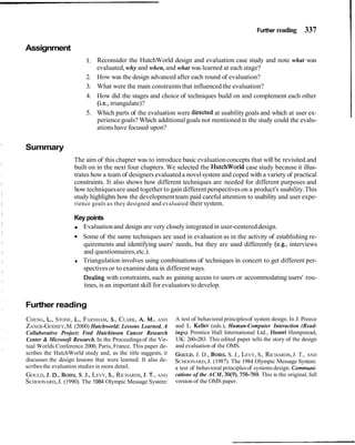 Further reading 337
Assignment
1. Reconsider the HutchWorld design and evaluation case study and note what was
evaluated, why and when, and what was learned at each stage?
2. How was the design advanced after each round of evaluation?
3. What were the main constraintsthat influenced the evaluation?
4. How did the stages and choice of techniques build on and complement each other
(i.e., triangulate)?
5. Which parts of the evaluation were directed at usabilitygoals and which at user ex-
periencegoals? Which additional goals not mentionedin the study could the evalu-
ations have focused upon?
Summary
The aim of this chapter was to introduce basic evaluationconcepts that will be revisited and
built on in the next four chapters. We selected the HutchWorld case study because it illus-
trates how a team of designers evaluateda novelsystem and coped with a variety of practical
constraints. It also shows how different techniques are needed for different purposes and
how techniquesare used together to gain different perspectiveson a product's usability.This
study highlights how the developmentteam paid careful attention to usability and user expe-
rience goals as they designed and evaluated their system.
Key points
Evaluationand design are very closely integrated in user-centereddesign.
Some of the same techniques are used in evaluation as in the activity of establishing re-
quirements and identifying users' needs, but they are used differently (e.g., interviews
and questionnaires,etc.).
Triangulation involves using combinations of techniques in concert to get different per-
spectivesor to examine data in differentways.
Dealing with constraints,such as gaining access to users or accommodating users' rou-
tines, is an important skill for evaluators to develop.
Further reading
CHENG, L., STONE, L., FARNHAM, S., CLARK, A. M., AND
ZANER-GODSEY,M. (2000) Hutchworld: Lessons Learned. A
Collaborative Project: Fred Hutchinson Cancer Research
Center & Microsofi Research. In the Proceedingsof the Vir-
tual Worlds Conference 2000, Paris, France. This paper de-
scribes the HutchWorld study and, as the title suggests, it
discusses the design lessons that were learned. It also de-
scribes the evaluation studies in more detail.
GOULD, J. D., BOIES,S. J., LEVY, S., RICHARDS, J. T.,AND
SCHOONARD,J. (1990). The 1984 Olympic Message System:
A test of behavioral principlesof system design. In J. Preece
and L. Keller (eds.), Human-Computer Interaction (Read-
ings). Prentice Hall International Ltd., Hemel Hempstead,
UK: 260-283. This edited paper tells the story of the design
and evaluation of the OMS.
GOULD,J. D., BOIES,S. J., LEVY, S., RICHARDS,J. T., AND
SCHOONARD,J. (1987). The 1984 Olympic Message System:
a test of behavioral principlesof systems design. Communi-
cations of the ACM, 30(9),758-769. This is the original, full
version of the OMS paper.
 