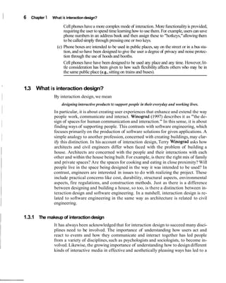 I 6 Chapter 1 What is interactiondesign?
Cell phones havea more complex mode of interaction. More functionalityis provided,
requiringthe user tospend time learninghow to use them. For example,users can save
phone numbers in an address book and then assign these to "hotkeys,"allowing them
to be calledsimply through pressingone or two keys.
(c) Phone boxes are intended to be used in public places,say on the street or in a bus sta-
tion, and so have been designed to give the user a degree of privacy and noise protec-
tion through the use of hoodsand booths.
Cell phones have have been designedto be used any place and any time. However,lit-
tle consideration has been given to how such flexibility affects others who may be in
the same publicplace (e.g.,sitting on trains and buses).
I
1.3 What is interaction design?
I By interaction design,we mean
I
designing interactive products to support people in their everyday and working lives.
In particular, it is about creating user experiences that enhance and extend the way
people work, communicate and interact. Winograd (1997) describes it as "the de-
sign of spaces for human communication and interaction." In this sense, it is about
finding ways of supporting people. This contrasts with software engineering, which
focuses primarily on the production of software solutions for given applications. A
simple analogy to another profession, concerned with creating buildings,may clar-
ify this distinction. In his account of interaction design, Terry Winograd asks how
architects and civil engineers differ when faced with the problem of building a
house. Architects are concerned with the people and their interactions with each
other and within the house being built. For example, is there the right mix of family
and private spaces? Are the spaces for cooking and eating in close proximity? Will
people live in the space being designed in the way it was intended to be used? In
contrast, engineers are interested in issues to do with realizing the project. These
include practical concerns like cost, durability, structural aspects, environmental
aspects, fire regulations, and construction methods. Just as there is a difference
between designing and building a house, so too, is there a distinction between in-
teraction design and software engineering. In a nutshell, interaction design is re-
lated to software engineering in the same way as architecture is related to civil
engineering.
1.3.1 The makeup of interactiondesign
It has always been acknowledged that for interaction design to succeed many disci-
plines need to be involved. The importance of understanding how users act and
react to events and how they communicate and interact together has led people
from a variety of disciplines,such as psychologists and sociologists, to become in-
volved. Likewise, the growing importance of understanding how to design different
kinds of interactive media in effective and aesthetically pleasing ways has led to a
 