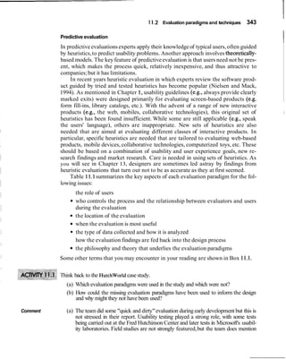 11.2 Evaluation paradigms and techniques 343
Predictive evaluation
IIn predictive evaluations experts apply their knowledgeof typical users,often guided
by heuristics,to predict usability problems. Another approach involves theoretically-
based models. The key feature of predictiveevaluation is that users need not be pres-
ent, which makes the process quick, relatively inexpensive, and thus attractive to
companies;but it has limitations.
In recent years heuristic evaluation in which experts review the software prod-
uct guided by tried and tested heuristics has become popular (Nielsen and Mack,
1994). As mentioned in Chapter1, usability guidelines (e.g., always provide clearly
marked exits) were designed primarily for evaluating screen-based products (e.g.
form fill-ins, library catalogs, etc.). With the advent of a range of new interactive
products (e.g., the web, mobiles, collaborative technologies), this original set of I
heuristics has been found insufficient. While some are still applicable (e.g., speak
the users' language), others are inappropriate. New sets of heuristics are also
needed that are aimed at evaluating different classes of interactive products. In
particular, specific heuristics are needed that are tailored to evaluating web-based
products, mobile devices, collaborative technologies, computerized toys, etc. These
should be based on a combination of usability and user experience goals, new re-
search findings and market research. Care is needed in using sets of heuristics. As
you will see in Chapter 13, designers are sometimes led astray by findings from
heuristic evaluations that turn out not to be as accurate as they at first seemed.
Table 11.1summarizes the key aspects of each evaluation paradigm for the fol-
lowing issues:
the role of users
who controls the process and the relationship between evaluators and users
during the evaluation
the location of the evaluation
when the evaluation is most useful
the type of data collected and how it is analyzed
how the evaluation findings are fed back into the design process
the philosophy and theory that underlies the evaluation paradigms
Some other terms that you may encounter in your reading are shown in Box11.1.
Think back to the Hutchworldcasestudy.
(a) Which evaluation paradigms were used in thestudy and which were not?
(b) How could the missing evaluation paradigms have been used to inform the design
and why might they not have been used?
Comment (a) The team did some "quick and dirty"evaluation during early development but this is
not stressed in their report. Usability testing played a strong role, with some tests
being carried out at the Fred Hutchinson Center and later tests in Microsoft's usabil-
ity laboratories. Field studies are not strongly featured,but the team does mention
 