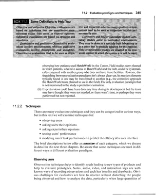 11.2 Evaluation pradigrns and techniques 345
observing how patients used HutchWorld in the Center. Field studies were planned
in which patients, who have access to HutchWorld and the web, could be systemati-
cally compared with another group who does not have these facilities. However, dis-
tinguishing between evaluationparadigmsisn't always clear-cut.In practice elements
typically found in one may be transferred to another (e.g., the controlled approach
the HutchWorld team planned to use in the field).The only evaluationparadigm that
is not mentionedin the study is predictive evaluation.
(b) Expert reviews could have been done any time during its development but the team
may have thought they were not needed, or there wasn't time, or perhaps they were
performed but not reported.
11.2.2 Techniques
There are many evaluation techniques and they can be categorized in various ways,
but in this text we will examine techniques for:
observing users
asking users their opinions
asking experts their opinions
testing users' performance
modeling users' task performance to predict the efficacy of a user interface
The brief descriptions below offer an overview of each category, which we discuss
in detail in the next three chapters. Be aware that some techniques are used in dif-
ferent ways in different evaluation paradigms.
Observing users
Observation techniques help to identify needs leading to new types of products and
help to evaluate prototypes. Notes, audio, video, and interaction logs are well-
known ways of recording observations and each has benefits and drawbacks. Obvi-
ous challenges for evaluators are how to observe without disturbing the people
being observed and how to analyze the data, particularly when large quantities of
 