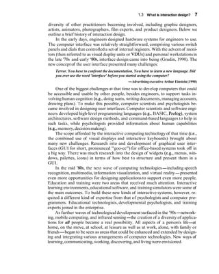 1.3 What is interaction design? 7
diversity of other practitioners becoming involved, including graphic designers,
artists, animators, photographers, film experts, and product designers. Below we
outline a brief history of interaction design.
In the early days, engineers designed hardware systems for engineers to use.
The computer interface was relatively straightforward, comprising various switch
panels and dials that controlled a set of internal registers. With the advent of moni-
tors (then referred to as visual display units or VDUs) and personal workstationsin
the late '70s and early '80s, interface design came into being (Grudin, 1990). The
new concept of the user interface presented many challenges:
Terror. You have to confront the documentation. You have to learn a new language. Did
you ever use the word 'interface' before you started using the computer?
-Advertisingexecutive Arthur Einstein (1990)
One of the biggest challenges at that time was to develop computers that could
be accessible and usable by other people, besides engineers, to support tasks in-
volving human cognition (e.g., doing sums, writing documents, managing accounts,
drawing plans). To make this possible, computer scientists and psychologists be-
came involved in designing user interfaces. Computer scientists and software engi-
neers developed high-level programming languages (e.g., BASIC, Prolog), system
architectures, software design methods, and command-based languages to help in
such tasks, while psychologists provided information about human capabilities
(e.g., memory,decision making).
The scope afforded by the interactive computing technology of that time (i.e.,
the combined use of visual displays and interactive keyboards) brought about
many new challenges. Research into and development of graphical user inter-
faces (GUI for short, pronounced "goo-ee") for office-based systems took off in
a big way. There was much research into the design of widgets (e.g., menus, win-
dows, palettes, icons) in terms of how best to structure and present them in a
GUI.
In the mid '80s, the next wave of computing technologies-including speech
recognition, multimedia, information visualization, and virtual reality-presented
even more opportunities for designing applications to support even more people.
Education and training were two areas that received much attention. Interactive
learning environments,educational software, and trainingsimulators were some of
the main outcomes. To build these new kinds of interactive systems, however, re-
quired a different kind of expertise from that of psychologists and computer pro-
grammers. Educational technologists, developmental psychologists, and training
experts joined in the enterprise.
As further waves of technological development surfaced in the '90s-network-
ing, mobile computing, and infrared sensing-the creation of a diversity of applica-
tions for all people became a real possibility. All aspects of a person's life-at
home, on the move, at school, at leisure as well as at work, alone, with family or
friends-began to be seen as areas that could be enhanced and extended by design-
ing and integrating various arrangements of computer technologies. New ways of
learning,communicating, working,discovering,and living were envisioned.
 