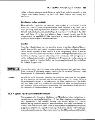11.3 DECIDE: A framework to guide evaluation 351
turbed by having a camera pointed at them and will not perform normally, so how
can you avoid making them feel uncomfortable?Spare film and batteries may also
be needed.
Schedule and budget constraints
Time and budget constraints are important considerations to keep in mind. It might
seem ideal to have 20 users test your interface, but if you need to pay them, then it
could get costly. Planning evaluations that can be completed on schedule is also im-
portant, particularly in commercial settings. However, as you will see in the inter-
view with Sara Bly in the next chapter, there is never enough time to do
evaluations as you would ideally like, so you have to compromise and plan to do a
good job with the resources and time available.
Expertise
Does the evaluation team have the expertise needed to do the evaluation? For ex-
ample, if no one has used models to evaluate systems before, then basing an eval-
uation on this approach is not sensible. It is no use planning to use experts to
review an interface if none are available. Similarly, running usability tests requires
expertise. Analyzing video can take many hours, so someone with appropriate ex-
pertise and equipment must be available to do it. If statistics are to be used, then a
statistician should be consulted before starting the evaluation and then again later
for analysis, if appropriate.
Informal observation, user performance testing, and questionnaires were used in the Hutch-
World case study. What practical issues are mentioned in the case study? What other issues
do you think the developers had to take into account?
Comment No particular practical issues are mentioned for the informal observation, but there proba-
bly were restrictions on where and what the team could observe. For example, it is likely
that access would be denied to very sick patients and during treatment times. Not surpris-
ingly, user testing posed more problems, such as finding participants, putting equipment in
place, managing the tests, and underestimation of the time needed to work in a hospital set-
ting compared with the fast production times at Microsoft.
11.3.5 w i d e how to deal with the ethical issues
The Associationfor Computing Machinery (ACM) and many other professionalor-
ganizations provide ethical codes (Box 11.2) that they expect their members to up-
hold, particularly if their activities involve other human beings. For example,
people's privacy should be protected, which means that their name should not be as-
sociated with data collected about them or disclosed in written reports (unless they
give permission).Personal records containing details about health, employment, ed-
ucation,financialstatus, and where participantslive should be confidential. Similarly,
 