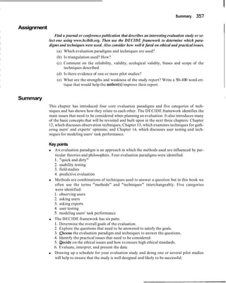 Summary 357
Assignment
IFind a journal or conference publication that describes an interestingevaluation study or se-
lect one using www.hcibib.org. Then use the DECIDE framework to determine which para-
digms and techniques were used. Also consider how well it fared on ethical and practical issues.
(a) Which evaluation paradigms and techniques are used?
(b) Is triangulation used? How? '
(c) Comment on the reliability, validity, ecological validity, biases and scope of the
techniques described.
(d) Is there evidence of one or more pilot studies?
(e) What are the strengths and weakness of the study report? Write a 50-100 word cri-
tique that would help the author(s) improve their report.
Summary
This chapter has introduced four core evaluation paradigms and five categories of tech-
niques and has shown how they relate to each other. The DECIDE framework identifies the
main issues that need to be considered when planning an evaluation. It also introduces many
of the basic concepts that will be revisited and built upon in the next three chapters: Chapter
12, which discusses observation techniques; Chapter 13, which examines techniques for gath-
ering users' and experts' opinions; and Chapter 14, which discusses user testing and tech-
niques for modeling users' task performance.
Key points
An evaluation paradigm is an approach in which the methods used are influenced by par-
ticular theories and philosophies. Four evaluation paradigms were identified:
1. "quick and dirty"
2. usability testing
3. field studies
4. predictive evaluation
Methods are combinations of techniques used to answer a question but in this book we
often use the terms "methods" and "techniques" interchangeably. Five categories
were identified:
I. observing users
2. asking users
3. asking experts
4. user testing
5. modeling users' task performance
The DECIDE framework has six parts:
1. Determine the overall goals of the evaluation.
2. Explore the questions that need to be answered to satisfy the goals.
3. choose the evaluation paradigm and techniques to answer the questions.
4. Identify the practical issues that need to be considered.
5. Decide on the ethical issues and how to ensure high ethical standards.
6. Evaluate, interpret, and present the data.
Drawing up a schedule for your evaluation study and doing one or several pilot studies
will help to ensure that the study is well designed and likely to be successful.
 