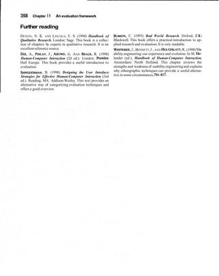 358 Chapter 11 An evaluation framework
Further reading
DENZIN, N. K. AND LINCOLN, Y. S. (1994) Handbook of
Qualitative Research. London: Sage. This book is a collec-
tion of chapters by experts in qualitative research. It is an
excellentreference source.
DIX, A., FINLAY,J., ABOWD,G. AND BEALE,R. (1998)
Human-Computer Interaction (2d ed.). London: Prentice
Hall Europe. This book provides a useful introduction to
evaluation.
SHNEIDERMAN,B. (1998) Designing the User Interface:
Strategies for Effective Human-Computer Interaction (3rd
ed.). Reading, MA: Addison-Wesley. This text provides an
alternative way of categorizing evaluation techniques and
offers a good overview.
ROBSON,C. (1993) Real World Research. Oxford, UK:
Blackwell. This book offers a practical introduction to ap-
plied research and evaluation.It is very readable.
WHITESIDE,J., BENNETT,J., AND HOLTZBLA~,K.(1998) US-
abilityengineering:our experience and evolution.In M. He-
lander (ed.), Handbook of Human-Computer Interaction.
Amsterdam: North Holland. This chapter reviews the
strengths and weakness of usabilityengineeringand explains
why ethnographic techniques can provide a useful alterna-
tive in some circumstances,791-817.
 