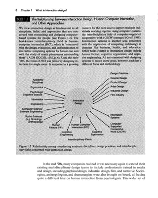 8 Chapter 1 What is interaction design?
In the mid '90s, many companiesrealized it was necessaryagain to extend their
existing multidisciplinary design teams to include professionals trained in media
and design,includinggraphicaldesign,industrial design,film, and narrative. Sociol-
ogists, anthropologists, and dramaturgists were also brought on board, all having
quite a different take on human interaction from psychologists. This wider set of
 